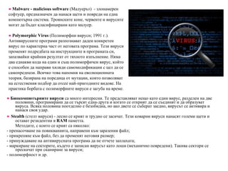 ●   Биокомпютърните вируси  са много интересни. Те представляват нещо като един вирус, разделен на две половини, програмирани да се търсят една-друга и когато се открият да се съединят и да образуват вируса. Всяка половина поотделно е безобидна, но ако двете се съберат заедно, вирусът ce активира и нанася своя удар. ●   Stealth  (стелт вируси) - лесно се крият и трудно се засичат. Тези коварни вируси нанасят големи щети и остават резидентни в  RAM   паметта. Методите, с които се крият са няколко: - п ренасочване на повикванията, направени към заразения файл; - прикрепяне към файл, без да променят неговия размер; - принуждаване на антивирусната програма да не отчете заплахата; - маркиране на секторите, където е записан вирусът като лоши (механично повредени). Такива сектори се прескачат при сканиране за вируси; - полиморфност и др. ●   M alware - malicious software  (Малуерът)  - злонамерен софтуер, предназначен да нанася щети и повреди на една компютърна система. Троянските коне, червеите и вирусите могат да бъдат класифицирани като малуер. ●   Polymorphic   Virus  (Полиморфни вируси; 1991 г.).  Антивирусните програми разпознават даден конкретен вирус по характерна част от неговата програма. Тези вируси променят подредбата на инструкциите в програмата си, запазвайки крайния резултат от тяхното изпълнение. Няма два еднакви кода на един и същ полиморфичен вирус, който е способен да направи хиляди самомодификации с цел да се самопредпази. Всичко това напомня на еволюционната теория, базирана на поредица от мутации, които позволяват на естествения подбор да отсее най-пригодните видове. На практика борбата с полиморфните вируси е загуба на време. 