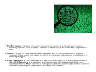 ●   B ackdoor вируси  -  в ирусите, които дават таен достъп на външни лица до заразения компютър. Компютър, заразен с такъв вид вирус, жаргонно се нарича бот (от английски  bot ) - съкращение от робот. ●   Droppers  (терористи) – тази вирусоподобна програма е част от екип предназначен да разруши системата. Ползва мощна криптираща система за да се защити и има поставена цел да пренасят и инплантират вируси. ●   Macro Virus  (макроси; 1995 г.) Макросите са малки програмки, които са включени в  приложения от  Microsoft   Office   пакета, за да извършват автоматично някои действия (например формула по зададени стойности). Макро вирусите са често срещана форма на вирусна зараза, която е надмината само от Интернет червеите, поради по-лесното им разпространение. 