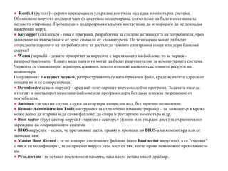 ●   Rootkit  (руткит) - скрито превземане и удържане контрола над една компютърна система. Обикновено вирусът подменя част от системна подпрограма, която може да бъде използвана за неговото откриване. Променената подпрограма съдържа инструкции да игнорира и да не докладва намерения вирус. ●   Keylogger   (кийлогър) - това е програма, разработена за следене активността на потребителя, чрез записване на въвежданите от него символи от клавиатурата. По този начин могат да бъдат откраднати паролите на потребителите за достъп до техните електронни пощи или дори банкови сметки! ●   W orm  (червей) – докато приоритет за вирусите е заразяването на файлове, то за червея - разпространението. И двата вида паразити могат да бъдат разрушителни за компютърната система. Червеите се самокопират и разпространяват, докато изтощят напълно системните ресурси на компютъра. Популярният  Интернет червей , разпространяващ се като прикачен файл, краде всичките адреси от пощата ви и се саморазпраща. ●   Downloader  (сваля вируси) – сред най-популярните вирусоподобни програми. Задачата им е да изтеглят и инсталират нежелани файлове или програми дори без да се изисква разрешение от потребителя. ●   Autorun –  в частни случаи служи да стартира зловреден код, без изрично позволение. ●   Remote Administration Tool  (инструмент за отдалечено администриране) – за  компютър в мрежа може лесно да изтрива и да качва файлове; да спира и рестартира компютъра и др. ●   B oot sector  (буут сектор вируси) - заразен е секторът (флопи или твърдия диск) за първоначално зареждане на операционната система. ●   BIOS  вирусите – освен, че причиняват щети, правят и промени по  BIOS -a на компютъра или се записват там. ●   Master Boot Record  - те не копират системните файлове (като  B oot sector  вирусите), а се "смесват" с тях и ги модифицират, за да приемат вируса като част от тях, което прави невъможно премахването им. ●   Резидентни  - те остават постоянно в паметта, така както остава някой драйвер. 