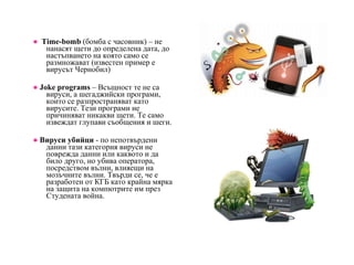 ●   Time-bomb  (бомба с часовник) – не нанасят щети до определена дата, до настъпването на която само се размножават (известен пример е вирусът Чернобил) ●   Joke programs  – Всъщност те не са вируси, а шегаджийски програми, които се разпространяват като вирусите. Тези програми не причиняват никакви щети. Те само извеждат глупави съобщения и шеги. ●   Вируси убийци  - по непотвърдени данни тази категория вируси не поврежда данни или каквото и да било друго, но убива оператора, посредством вълни, влияещи на мозъчните вълни. Твърди се, че е разработен от КГБ като крайна мярка на защита на компютрите им през Студената война.  