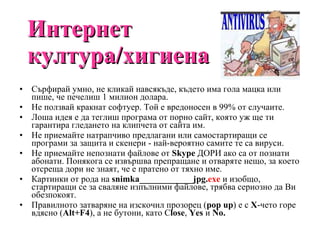 Интернет култура/хигиена Сърфирай умно, не кликай навсякъде, където има гола мацка или пише, че печелиш 1 милион долара. Не ползвай кракнат  софтуер. Той е вредоносен в 99% от случаите. Л оша идея е да теглиш програма от порно сайт, която уж ще ти гарантира гледането на клипчета от сайта им. Не приемайте натрапчиво предлагани или самостартиращи се програми за защита и скенери - най-вероятно самите те са вируси. Не приемайте непознати файлове от  Skype  ДОРИ ако са от познати абонати. Понякога се извършва препращане и отваряте нещо, за което отсреща дори не знаят, че е пратено от тяхно име. Картинки от рода на  snimka ____________ jpg . exe  и изобщо, стартиращи се за сваляне изпълними файлове, трябва сериозно да Ви обезпокоят. Правилното затваряне на изскочил прозорец ( pop   up ) е с  Х - чето горе вдясно ( Alt + F 4 ), а не бутони, като  C lose ,  Y е s  и  No . 