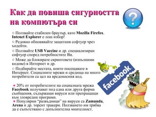 Как да повиша сигурността на компютъра си ○  Ползвайте стабилен браузър, като  Mozilla   Firefox .  Intenet Explorer   е лош избор! ○  Редовно обновявайте защитния софтуер чрез ъпдейти. ○  Ползвайте  USB   Vaccine   и др. специализиран софтуер според потребностите Ви. ○  Може да блокирате скриптовете (изпълними кодове) в Интернет и др. ○  Подбирайте местата, които посещавате в Интернет. Социалните мрежи и средища на много потребители са цел на вредоносния код.   ●   20% от потребителите на социалната мрежа  Facebook  получават под една или друга форма съобщения, съдържащи вируси или препращащи към зловредни програми.   ●  Популярни  “ развъдници ”  на вируси са  Zamunda ,  Arena  и др. торент тракери. Ползването им трябва да е съпътствано с допълнителна мнителност. 