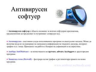 Антивирусен софтуер ○  Антивирусен софтуер  е  общото название за всички софтуерни приложения, предназначени да предпазват и отстраняват зловреден код. ●   Антивирусна  - постоянно следи изпълняваните програми за евентуални заплахи. Може да включва модули за сканиране на записаната информация на твърдите дискове, интернет трафик и ел. поща. Принципът на работа е базиран на дефиниции и на евристика. ●   AntiSpy / AntiMalware  - за почистването на  spyware ,  adware ,  keyloggers  и други вредни програми. ●   Защитна стена ( firewall )  – филтрира целия трафик и регламентира правата на всяка програма. www.souhssz.webnode.com 