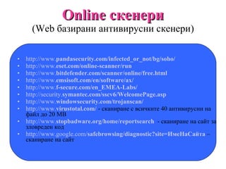 Online  скенери ( W eb базирани антивирусни скенери) http://www. panda security.com/infected_or_not/bg/soho/ http://www. eset .com/online-scanner/run http://www. bitdefender .com/scanner/online/free.html   http://www. emsisoft .com/en/software/ax/ http://www. f-secure .com/en_EMEA-Labs/ http://security. symantec .com/sscv6/WelcomePage.asp http://www. windowsecurity .com/trojanscan/ http://www. virustotal .com/  - сканиране с всичките 40 антивирусни на файл до 20 МВ http://www. stopbadware .org/home/reportsearch   - сканиране на сайт за зловреден код http://www.google.com/ safebrowsing /diagnostic?site=ИмеНаСайта  – сканиране на сайт 