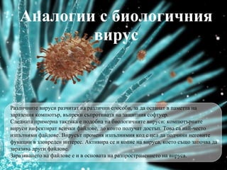 Аналогии с биологичния вирус Различните вируси разчитат на различни способи, за да останат в паметта на заразения компютър, въпреки съпротивата на защитния софтуер. Следната примерна тактика е подобна на биологичните вируси: компютърните вируси инфектират всички файлове, до които получат достъп. Това са най-често изпълними файлове. Вирусът променя изпълнимия код с цел да подчин и  неговите функции в зловреден интерес. Активира се и копие на вируса, което също започва да заразява други файлове. Заразяването на файлове е и в основата на разпространението на вируса. 