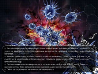 ○  Биологичните вируси имат най-различни механизми на действие, но тяхната главна цел е да успеят да накарат клетката гостоприемник да започн е  да синтезира техните белтъци и генетичен материал. ○   Компютърните вируси имат сходна активност - подчиняват съществуващи файлове да им съдействат в зловредната дейност и ползват ресурсите на системата - RAM памет, дисково пространство и др. ○   Биологичният вирус няма органели за производство на белтъци и ДНК, иначе бихме го нарекли клетка. Този паразитен начин на живот води и компютърният вирус. ○   Общо е и отсъствието на полза за гостоприемника. 