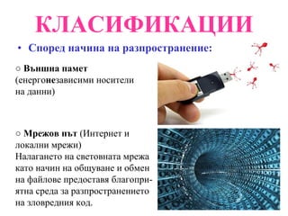 КЛАСИФИКАЦИИ Според начина на разпространение: ○  Външна памет  (енерго не зависими носители на данни) ○  Мрежов път  (Интернет и локални мрежи) Налагането на световната мрежа като начин на общуване и обмен на файлове предоставя благопри-ятна среда за разпространението на зловредния код. 