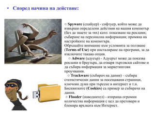 ○   Spyware  (спайуер) - софтуер, който може да извърши определени действия на вашия компютър (без да знаете за тях) като: показване на реклами; събиране на персонална информация; промяна на настройките на компютъра. Обръщайте внимание към условията за ползване ( Terms of Use ) при инсталиране на програми, за да изключите такава опция.   ○   Adware  (адуеър) - Адуерът може да показва реклами в браузъра, да отваря търговски сайтове и да събира информация за маркетингови проучвания.    ○   Trackware  (събирач на данни) – събира статистически данни за посещавани страници, ключови думи при търсене в интернет и т.н. Бисквитките ( Cookies ) са пример за събирачи на данни.   ○   Flooder  (наводнител) - изпраща огромни количества информация с цел да претовари и блокира връзката към Интернет. Според начина на действие: 