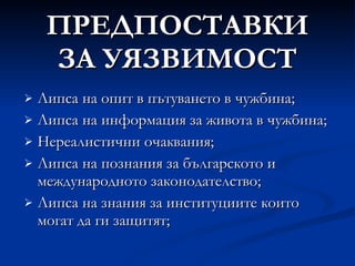 ПРЕДПОСТАВКИ ЗА УЯЗВИМОСТ Липса на опит в пътуването в чужбина; Липса на информация за живота в чужбина; Нереалистични очаквания; Липса на познания за българското и международното законодателство; Липса на знания за институциите които могат да ги защитят; 