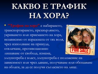 КАКВО Е ТРАФИК НА ХОРА? "Трафик на хора"  е набирането, транспортирането, прехвърлянето, укриването или приемането на хора, независимо от изразената от тях воля, чрез използване на принуда, отвличане, противозаконно лишаване от свобода, измама, злоупотреба с власт, злоупотреба с положение на зависимост или чрез даване, получаване или обещаване на облаги, за да се получи съгласието на лице. 