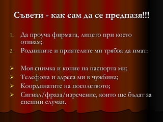Съвети  -  как сам да се предпазя!!! Да проуча фирмата, лицето при което отивам; Роднините и приятелите ми трябва да имат: Моя снимка и копие на паспорта ми; Телефона и адреса ми в чужбина; Координатите на посолството; Сигнал/фраза/изречение, които ще бъдат за спешни случаи. 