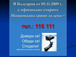 В България от 05.11.2009 г. е официално открита Национална линия за деца – тел.:  116 111 Довери се! Обади се! Сподели!  (безплатен за цялата страна) 