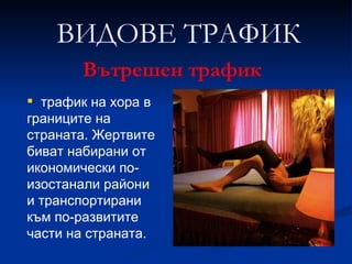 трафик на хора в границите на страната. Жертвите биват набирани от икономически по-изостанали райони и транспортирани към по-развитите части на страната.  ВИДОВЕ ТРАФИК Вътрешен трафик 