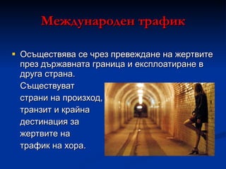 Международен трафик Осъществява се чрез превеждане на жертвите през държавната граница и експлоатиране в друга страна. Съществуват страни на произход, транзит и крайна дестинация за жертвите на трафик на хора. 