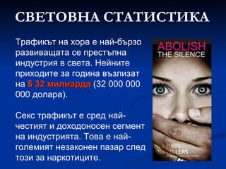 СВЕТОВНА СТАТИСТИКА Трафикът на хора е най-бързо развиващата се престъпна индустрия в света. Нейните приходите за година възлизат на  $  32 милиарда  (32 000 000 000   долара ). Секс трафикът е сред най-честият и доходоносен сегмент на индустрията. Това е най-големият незаконен пазар след този за наркотиците. 