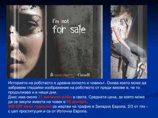 Историята на робството е древна колкото и човекът. Онова което може да забравим гледайки изображения на робството от преди векове е, че то продължава и в наши дни. Днес има около  27 милиона роби  в света. Средната цена, за която може да се закупи живота на човек е  90 долара . 500 000 жени годишно  са жертви на трафик в Западна Европа. 2/3 от тях - с цел проституция и са от Източна Европа. 