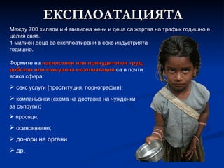 Между 700 хиляди и 4 милиона жени и деца са жертва на трафик годишно в целия свят.  1 милион деца са експлоатирани в секс индустрията годишно. Формите на  насилствен или принудителен труд, робство или сексуална експлоатация  са в почти всяка сфера: секс услуги (проституция, порнография) ; компаньонки (схема на доставка на чужденки за съпруги) ; просяци; осиновяване ; донори на органи др. ЕКСПЛОАТАЦИЯТА 