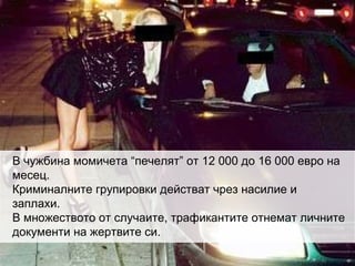 В чужбина момичета “печелят” от 12 000 до 16 000 евро на месец. Криминалните групировки действат чрез насилие и заплахи. В множеството от случаите, трафикантите отнемат личните документи на жертвите си. 