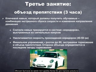 Третье занятие:
      объезд препятствия (3 часа)
Ключевой навык, который должны получить обучаемые –
комбинация экстренного сброса скорости и изменения направления
движения

     Сначала навык тренируется в системе «коридоров»,
     выстроенных из сигнальных конусов

     Увеличивается скорость прохождения коридоров (40-50 км)
     Финальное упражнение – разгон до 60, экстренное торможение
     и объезд препятствия. Сторона объезда определяется в
     последние метры торможения




      (Михаил Булгаков во время тест-драйва Porche 911 для портала autouto.ru)
 