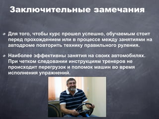 Заключительные замечания

Для того, чтобы курс прошел успешно, обучаемым стоит
перед прохождением или в процессе между занятиями на
автодроме повторить технику правильного руления.

Наиболее эффективны занятия на своих автомобилях.
При четком следовании инструкциям тренеров не
происходит перегрузок и поломок машин во время
исполнения упражнений.
 