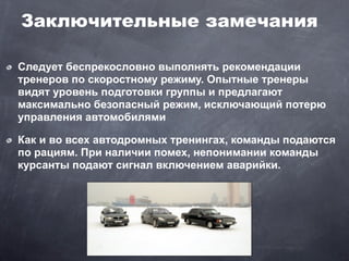 Заключительные замечания

Следует беспрекословно выполнять рекомендации
тренеров по скоростному режиму. Опытные тренеры
видят уровень подготовки группы и предлагают
максимально безопасный режим, исключающий потерю
управления автомобилями

Как и во всех автодромных тренингах, команды подаются
по рациям. При наличии помех, непонимании команды
курсанты подают сигнал включением аварийки.
 