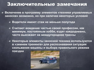 Заключительные замечания
Включение в программу элементов «техники управляемых
заносов» возможно, но при наличии некоторых условий

    Водители имеют стаж не меньше полугода

    Считают вождение частью своей профессии, как
    минимум, постоянным хобби, ездят каждодневно,
    часто выезжают на междугородние трассы

    Некоторые элементы заносной техники используются
    в «зимнем тренинге» для распознавания ситуации
    скольжения машины и выбора правильного режима
    поездки
 