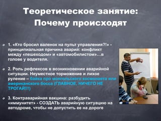 Теоретическое занятие:
        Почему происходят

1. «Кто бросил валенок на пульт управления?!» -
принципиальная причина аварий: конфликт
между «пешеходом» и «автомобилистом»…в
голове у водителя.

2. Роль рефлексов в возникновении аварийной
ситуации. Неуместное торможение и лихое
руление – байка про монгольского космонавта или
американского босса (ГЛАВНОЕ, НИЧЕГО НЕ
ТРОГАЙ!!!)

3. Контраварийная вакцина: разбудить
«иммунитет» - СОЗДАТЬ аварийную ситуацию на
автодроме, чтобы не допустить ее на дороге
 