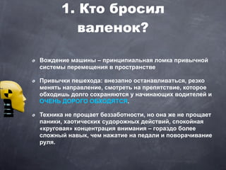 1. Кто бросил
         валенок?

Вождение машины – принципиальная ломка привычной
системы перемещения в пространстве

Привычки пешехода: внезапно останавливаться, резко
менять направление, смотреть на препятствие, которое
обходишь долго сохраняются у начинающих водителей и
ОЧЕНЬ ДОРОГО ОБХОДЯТСЯ.

Техника не прощает беззаботности, но она же не прощает
паники, хаотических судорожных действий, спокойная
«круговая» концентрация внимания – гораздо более
сложный навык, чем нажатие на педали и поворачивание
руля.
 