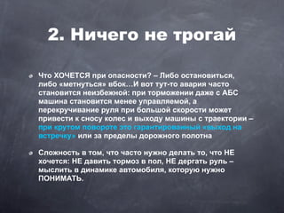 2. Ничего не трогай

Что ХОЧЕТСЯ при опасности? – Либо остановиться,
либо «метнуться» вбок…И вот тут-то авария часто
становится неизбежной: при торможении даже с АБС
машина становится менее управляемой, а
перекручивание руля при большой скорости может
привести к сносу колес и выходу машины с траектории –
при крутом повороте это гарантированный «выход на
встречку» или за пределы дорожного полотна

Сложность в том, что часто нужно делать то, что НЕ
хочется: НЕ давить тормоз в пол, НЕ дергать руль –
мыслить в динамике автомобиля, которую нужно
ПОНИМАТЬ.
 