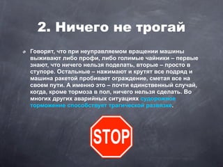 2. Ничего не трогай
Говорят, что при неуправляемом вращении машины
выживают либо профи, либо голимые чайники – первые
знают, что ничего нельзя поделать, вторые – просто в
ступоре. Остальные – нажимают и крутят все подряд и
машина ракетой пробивает ограждение, сметая все на
своем пути. А именно это – почти единственный случай,
когда, кроме тормоза в пол, ничего нельзя сделать. Во
многих других аварийных ситуациях судорожное
торможение способствует трагической развязке.
 