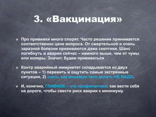 3. «Вакцинация»
Про прививки много спорят. Часто решение принимается
соответственно цене вопроса. От смертельной и очень
заразной болезни прививаются даже скептики. Шанс
погибнуть в аварии сейчас – намного выше, чем от чумы
или холеры. Значит, будем прививаться

Контр аварийный иммунитет складывается из двух
пунктов – 1) пережить и ощутить самые экстренные
ситуации, 2) знать, как минимум чего делать НЕ НАДО.

И, конечно, ГЛАВНОЕ – это профилактика: как вести себя
на дороге, чтобы свести риск аварии к минимуму.
 