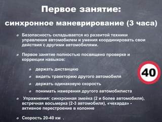 Первое занятие:
синхронное маневрирование (3 часа)
   Безопасность складывается из развитой техники
   управления автомобилем и умения координировать свои
   действия с другими автомобилями.

   Первое занятие полностью посвящено проверке и
   коррекции навыков:

         держать дистанцию
         видеть траекторию другого автомобиля
         держать одинаковую скорость
         понимать намерения другого автомобилиста
    Упражнения: синхронная змейка (2 и более автомобиля),
   встречная восьмерка (2-3 автомобиля), «чехарда» -
   активное перестроение в колонне

   Скорость 20-40 км .
 