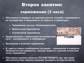 Второе занятие:
            торможение (3 часа)
Обучаемые исследуют на практике разные способы торможения и
их последствия в зависимости от скорости и траектории

     Торможение «на юз», блокировка колес
     Импульсное торможение
     Ступенчатое торможение
Представление о тормозном и остановочном
пути – эксперименты и наблюдения

Экстренное и штатное торможение

И, одна из самых проблемных ситуаций, - торможение в повороте.
Проводятся эксперименты – разная скорость и разная начальная
точка торможения

Обучаемые должны реально ПОЧУВСТВОВАТЬ где, при каких
обстоятельствах машина начинает выходить из-под контроля.
 