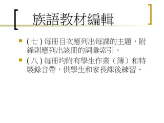 族語教材編輯
   ( 七 ) 每冊目次應列出每課的主題，附
    錄則應列出該冊的詞彙索引。
   ( 八 ) 每冊均附有學生作業（簿）和特
    製錄音帶，供學生和家長課後練習、
 