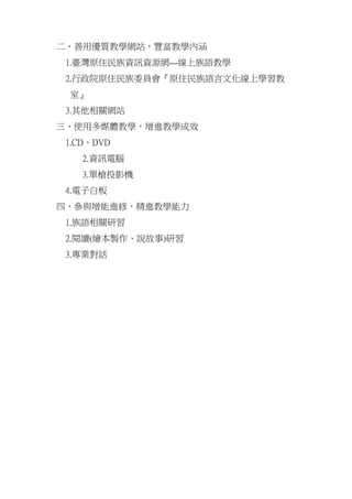 二、善用優質教學網站，豐富教學內涵
 1.臺灣原住民族資訊資源網---線上族語教學
 2.行政院原住民族委員會『原住民族語言文化線上學習教
 室』
 3.其他相關網站
三、使用多媒體教學，增進教學成效
 1.CD、DVD
    2.資訊電腦
    3.單槍投影機
 4.電子白板
四、參與增能進修，精進教學能力
 1.族語相關研習
 2.閱讀(繪本製作、說故事)研習
 3.專業對話
 