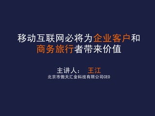 移动互联网必将为企业客户和
  商务旅行者带来价值

     主讲人： 王江
   北京市傲天汇金科技有限公司CEO
 