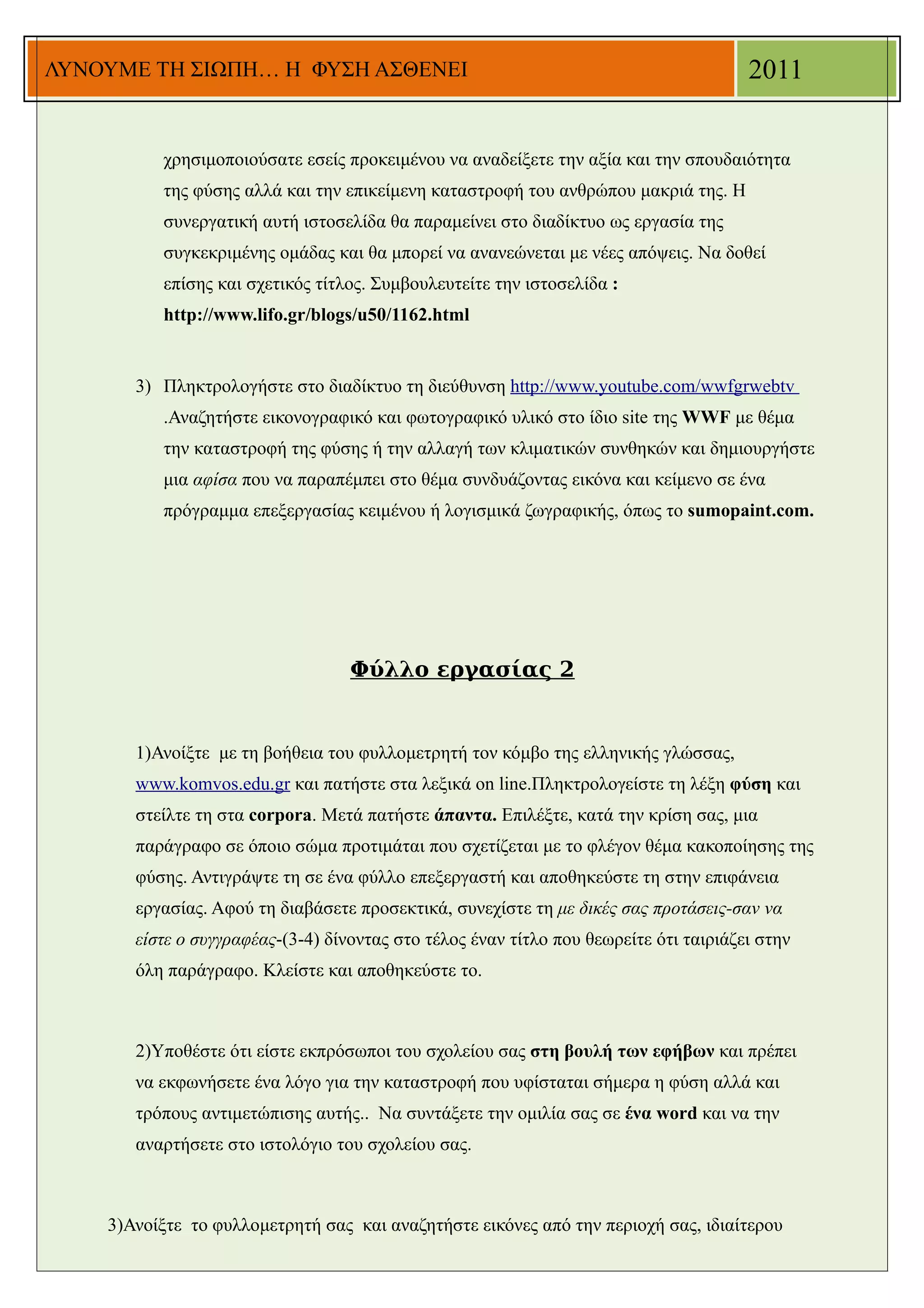 ΛΥΝΟΥΜΕ ΤΗ ΣΙΩΠΗ… Η ΦΥΣΗ ΑΣΘΕΝΕΙ                                                       2011


          χρησιμοποιούσατε εσείς προκειμένου να αναδείξετε την αξία και την σπουδαιότητα
          της φύσης αλλά και την επικείμενη καταστροφή του ανθρώπου μακριά της. Η
          συνεργατική αυτή ιστοσελίδα θα παραμείνει στο διαδίκτυο ως εργασία της
          συγκεκριμένης ομάδας και θα μπορεί να ανανεώνεται με νέες απόψεις. Να δοθεί
          επίσης και σχετικός τίτλος. Συμβουλευτείτε την ιστοσελίδα :
          http://www.lifo.gr/blogs/u50/1162.html


       3) Πληκτρολογήστε στο διαδίκτυο τη διεύθυνση http://www.youtube.com/wwfgrwebtv
          .Αναζητήστε εικονογραφικό και φωτογραφικό υλικό στο ίδιο site της WWF με θέμα
          την καταστροφή της φύσης ή την αλλαγή των κλιματικών συνθηκών και δημιουργήστε
          μια αφίσα που να παραπέμπει στο θέμα συνδυάζοντας εικόνα και κείμενο σε ένα
          πρόγραμμα επεξεργασίας κειμένου ή λογισμικά ζωγραφικής, όπως το sumopaint.com.




                                   Φύλλο εργασίας 2


       1)Ανοίξτε με τη βοήθεια του φυλλομετρητή τον κόμβο της ελληνικής γλώσσας,
       www.komvos.edu.gr και πατήστε στα λεξικά on line.Πληκτρολογείστε τη λέξη φύση και
       στείλτε τη στα corpora. Μετά πατήστε άπαντα. Επιλέξτε, κατά την κρίση σας, μια
       παράγραφο σε όποιο σώμα προτιμάται που σχετίζεται με το φλέγον θέμα κακοποίησης της
       φύσης. Αντιγράψτε τη σε ένα φύλλο επεξεργαστή και αποθηκεύστε τη στην επιφάνεια
       εργασίας. Αφού τη διαβάσετε προσεκτικά, συνεχίστε τη με δικές σας προτάσεις-σαν να
       είστε ο συγγραφέας-(3-4) δίνοντας στο τέλος έναν τίτλο που θεωρείτε ότι ταιριάζει στην
       όλη παράγραφο. Κλείστε και αποθηκεύστε το.



       2)Υποθέστε ότι είστε εκπρόσωποι του σχολείου σας στη βουλή των εφήβων και πρέπει
       να εκφωνήσετε ένα λόγο για την καταστροφή που υφίσταται σήμερα η φύση αλλά και
       τρόπους αντιμετώπισης αυτής.. Να συντάξετε την ομιλία σας σε ένα word και να την
       αναρτήσετε στο ιστολόγιο του σχολείου σας.



    3)Ανοίξτε το φυλλομετρητή σας και αναζητήστε εικόνες από την περιοχή σας, ιδιαίτερου
 