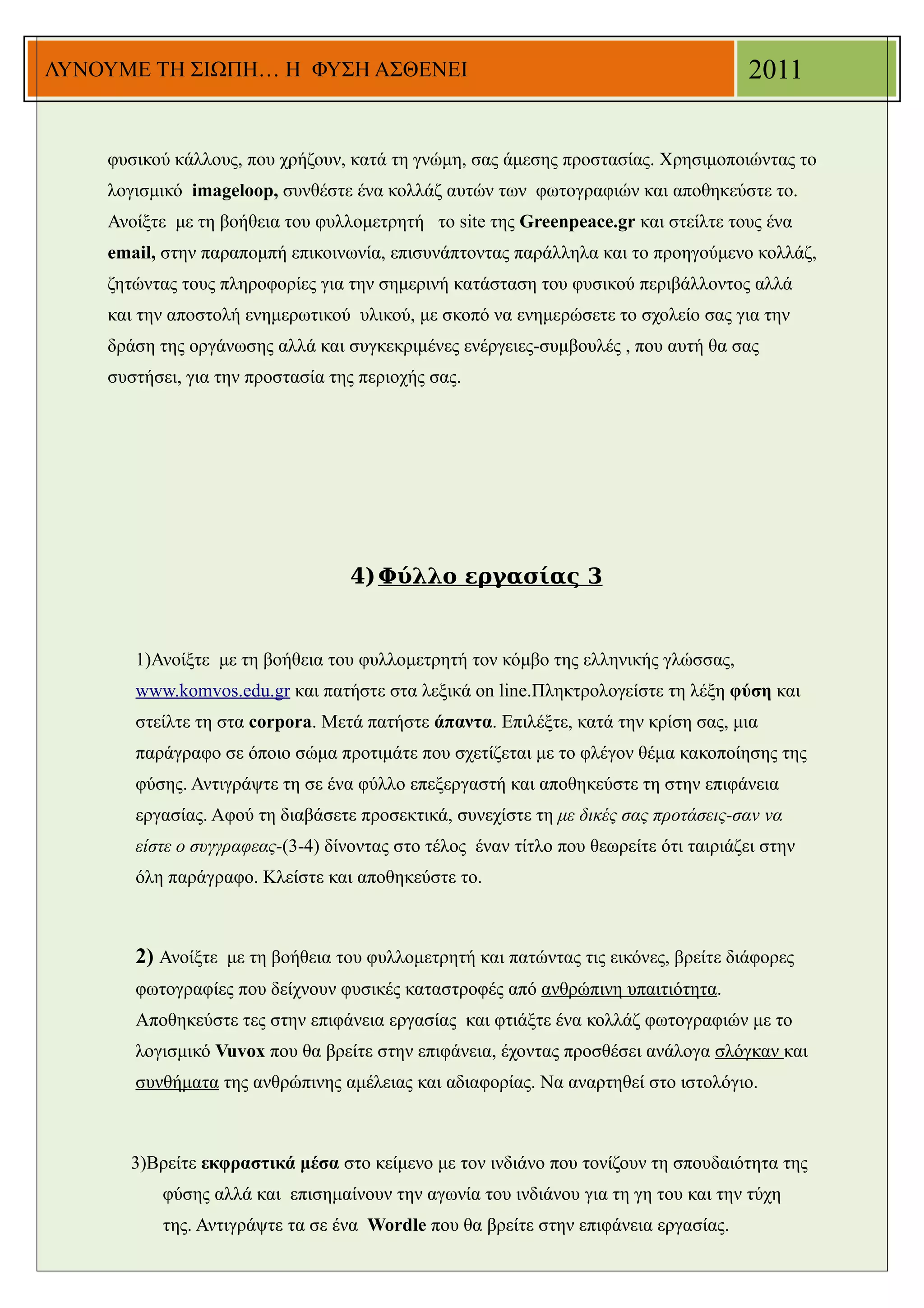 ΛΥΝΟΥΜΕ ΤΗ ΣΙΩΠΗ… Η ΦΥΣΗ ΑΣΘΕΝΕΙ                                                      2011


    φυσικού κάλλους, που χρήζουν, κατά τη γνώμη, σας άμεσης προστασίας. Χρησιμοποιώντας το
    λoγισμικό imageloop, συνθέστε ένα κολλάζ αυτών των φωτογραφιών και αποθηκεύστε το.
    Ανοίξτε με τη βοήθεια του φυλλομετρητή το site της Greenpeace.gr και στείλτε τους ένα
    email, στην παραπομπή επικοινωνία, επισυνάπτοντας παράλληλα και το προηγούμενο κολλάζ,
    ζητώντας τους πληροφορίες για την σημερινή κατάσταση του φυσικού περιβάλλοντος αλλά
    και την αποστολή ενημερωτικού υλικού, με σκοπό να ενημερώσετε το σχολείο σας για την
    δράση της οργάνωσης αλλά και συγκεκριμένες ενέργειες-συμβουλές , που αυτή θα σας
    συστήσει, για την προστασία της περιοχής σας.




                                  4) Φύλλο εργασίας 3


       1)Ανοίξτε με τη βοήθεια του φυλλομετρητή τον κόμβο της ελληνικής γλώσσας,
       www.komvos.edu.gr και πατήστε στα λεξικά on line.Πληκτρολογείστε τη λέξη φύση και
       στείλτε τη στα corpora. Μετά πατήστε άπαντα. Επιλέξτε, κατά την κρίση σας, μια
       παράγραφο σε όποιο σώμα προτιμάτε που σχετίζεται με το φλέγον θέμα κακοποίησης της
       φύσης. Αντιγράψτε τη σε ένα φύλλο επεξεργαστή και αποθηκεύστε τη στην επιφάνεια
       εργασίας. Αφού τη διαβάσετε προσεκτικά, συνεχίστε τη με δικές σας προτάσεις-σαν να
       είστε ο συγγραφεας-(3-4) δίνοντας στο τέλος έναν τίτλο που θεωρείτε ότι ταιριάζει στην
       όλη παράγραφο. Κλείστε και αποθηκεύστε το.



       2) Ανοίξτε με τη βοήθεια του φυλλομετρητή και πατώντας τις εικόνες, βρείτε διάφορες
       φωτογραφίες που δείχνουν φυσικές καταστροφές από ανθρώπινη υπαιτιότητα.
       Αποθηκεύστε τες στην επιφάνεια εργασίας και φτιάξτε ένα κολλάζ φωτογραφιών με το
       λογισμικό Vuvox που θα βρείτε στην επιφάνεια, έχοντας προσθέσει ανάλογα σλόγκαν και
       συνθήματα της ανθρώπινης αμέλειας και αδιαφορίας. Να αναρτηθεί στο ιστολόγιο.



      3)Βρείτε εκφραστικά μέσα στο κείμενο με τον ινδιάνο που τονίζουν τη σπουδαιότητα της
           φύσης αλλά και επισημαίνουν την αγωνία του ινδιάνου για τη γη του και την τύχη
           της. Αντιγράψτε τα σε ένα Wordle που θα βρείτε στην επιφάνεια εργασίας.
 