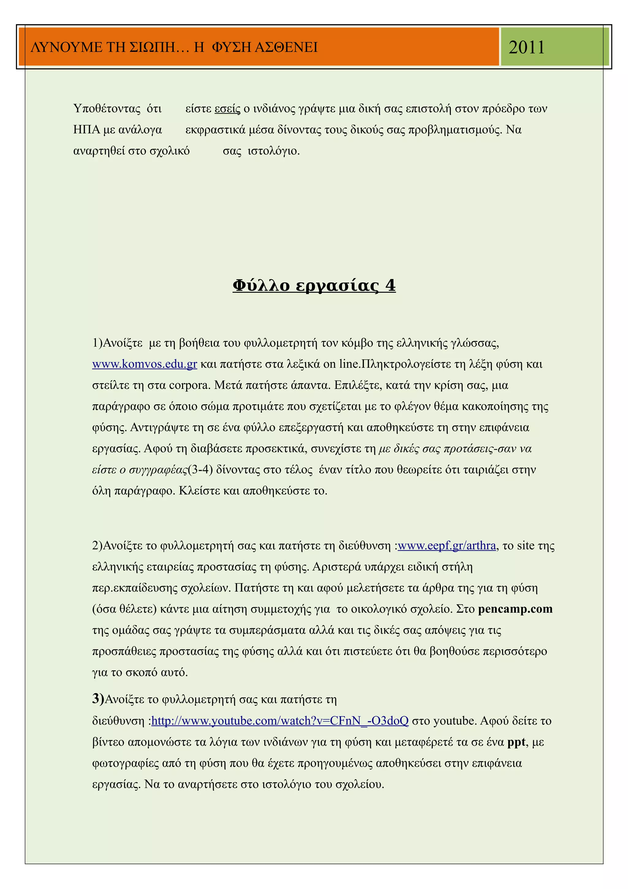 ΛΥΝΟΥΜΕ ΤΗ ΣΙΩΠΗ… Η ΦΥΣΗ ΑΣΘΕΝΕΙ                                                        2011


    Υποθέτοντας ότι     είστε εσείς ο ινδιάνος γράψτε μια δική σας επιστολή στον πρόεδρο των
    ΗΠΑ με ανάλογα      εκφραστικά μέσα δίνοντας τους δικούς σας προβληματισμούς. Να
    αναρτηθεί στο σχολικό       σας ιστολόγιο.




                                 Φύλλο εργασίας 4


       1)Ανοίξτε με τη βοήθεια του φυλλομετρητή τον κόμβο της ελληνικής γλώσσας,
       www.komvos.edu.gr και πατήστε στα λεξικά on line.Πληκτρολογείστε τη λέξη φύση και
       στείλτε τη στα corpora. Μετά πατήστε άπαντα. Επιλέξτε, κατά την κρίση σας, μια
       παράγραφο σε όποιο σώμα προτιμάτε που σχετίζεται με το φλέγον θέμα κακοποίησης της
       φύσης. Αντιγράψτε τη σε ένα φύλλο επεξεργαστή και αποθηκεύστε τη στην επιφάνεια
       εργασίας. Αφού τη διαβάσετε προσεκτικά, συνεχίστε τη με δικές σας προτάσεις-σαν να
       είστε ο συγγραφέας(3-4) δίνοντας στο τέλος έναν τίτλο που θεωρείτε ότι ταιριάζει στην
       όλη παράγραφο. Κλείστε και αποθηκεύστε το.



       2)Ανοίξτε το φυλλομετρητή σας και πατήστε τη διεύθυνση :www.eepf.gr/arthra, το site της
       ελληνικής εταιρείας προστασίας τη φύσης. Αριστερά υπάρχει ειδική στήλη
       περ.εκπαίδευσης σχολείων. Πατήστε τη και αφού μελετήσετε τα άρθρα της για τη φύση
       (όσα θέλετε) κάντε μια αίτηση συμμετοχής για το οικολογικό σχολείο. Στο pencamp.com
       της ομάδας σας γράψτε τα συμπεράσματα αλλά και τις δικές σας απόψεις για τις
       προσπάθειες προστασίας της φύσης αλλά και ότι πιστεύετε ότι θα βοηθούσε περισσότερο
       για το σκοπό αυτό.

       3)Ανοίξτε το φυλλομετρητή σας και πατήστε τη
       διεύθυνση :http://www.youtube.com/watch?v=CFnN_-O3doQ στο youtube. Αφού δείτε το
       βίντεο απομονώστε τα λόγια των ινδιάνων για τη φύση και μεταφέρετέ τα σε ένα ppt, με
       φωτογραφίες από τη φύση που θα έχετε προηγουμένως αποθηκεύσει στην επιφάνεια
       εργασίας. Να το αναρτήσετε στο ιστολόγιο του σχολείου.
 