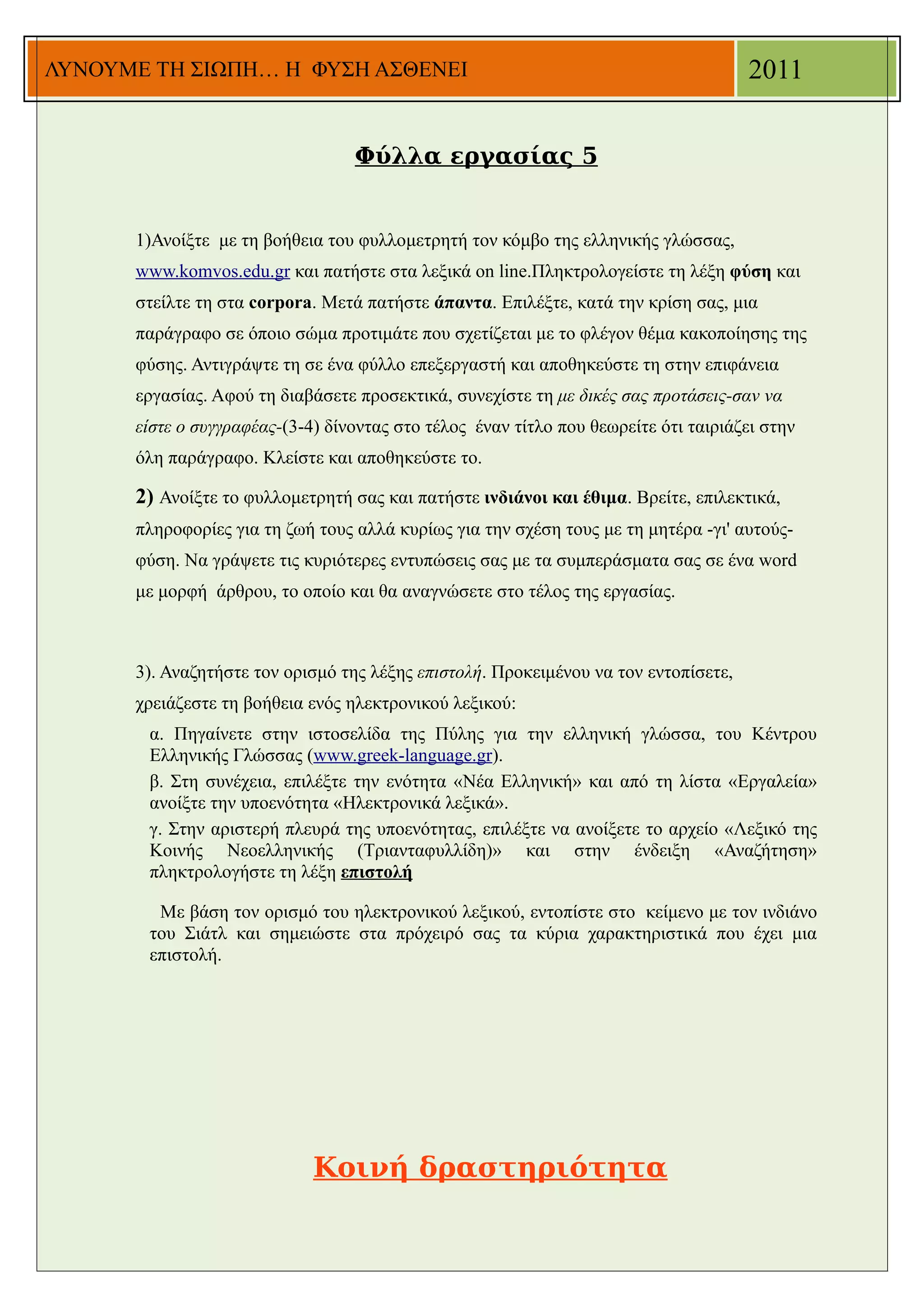 ΛΥΝΟΥΜΕ ΤΗ ΣΙΩΠΗ… Η ΦΥΣΗ ΑΣΘΕΝΕΙ                                                     2011


                                  Φύλλα εργασίας 5


      1)Ανοίξτε με τη βοήθεια του φυλλομετρητή τον κόμβο της ελληνικής γλώσσας,
      www.komvos.edu.gr και πατήστε στα λεξικά on line.Πληκτρολογείστε τη λέξη φύση και
      στείλτε τη στα corpora. Μετά πατήστε άπαντα. Επιλέξτε, κατά την κρίση σας, μια
      παράγραφο σε όποιο σώμα προτιμάτε που σχετίζεται με το φλέγον θέμα κακοποίησης της
      φύσης. Αντιγράψτε τη σε ένα φύλλο επεξεργαστή και αποθηκεύστε τη στην επιφάνεια
      εργασίας. Αφού τη διαβάσετε προσεκτικά, συνεχίστε τη με δικές σας προτάσεις-σαν να
      είστε ο συγγραφέας-(3-4) δίνοντας στο τέλος έναν τίτλο που θεωρείτε ότι ταιριάζει στην
      όλη παράγραφο. Κλείστε και αποθηκεύστε το.

      2) Ανοίξτε το φυλλομετρητή σας και πατήστε ινδιάνοι και έθιμα. Βρείτε, επιλεκτικά,
      πληροφορίες για τη ζωή τους αλλά κυρίως για την σχέση τους με τη μητέρα -γι' αυτούς-
      φύση. Να γράψετε τις κυριότερες εντυπώσεις σας με τα συμπεράσματα σας σε ένα word
      με μορφή άρθρου, το οποίο και θα αναγνώσετε στο τέλος της εργασίας.



      3). Αναζητήστε τον ορισμό της λέξης επιστολή. Προκειμένου να τον εντοπίσετε,
      χρειάζεστε τη βοήθεια ενός ηλεκτρονικού λεξικού:
       α. Πηγαίνετε στην ιστοσελίδα της Πύλης για την ελληνική γλώσσα, του Κέντρου
       Ελληνικής Γλώσσας (www.greek-language.gr).
       β. Στη συνέχεια, επιλέξτε την ενότητα «Νέα Ελληνική» και από τη λίστα «Εργαλεία»
       ανοίξτε την υποενότητα «Ηλεκτρονικά λεξικά».
       γ. Στην αριστερή πλευρά της υποενότητας, επιλέξτε να ανοίξετε το αρχείο «Λεξικό της
       Κοινής Νεοελληνικής (Τριανταφυλλίδη)» και στην ένδειξη «Αναζήτηση»
       πληκτρολογήστε τη λέξη επιστολή

        Με βάση τον ορισμό του ηλεκτρονικού λεξικού, εντοπίστε στο κείμενο με τον ινδιάνο
       του Σιάτλ και σημειώστε στα πρόχειρό σας τα κύρια χαρακτηριστικά που έχει μια
       επιστολή.




                             Κοινή δραστηριότητα
 