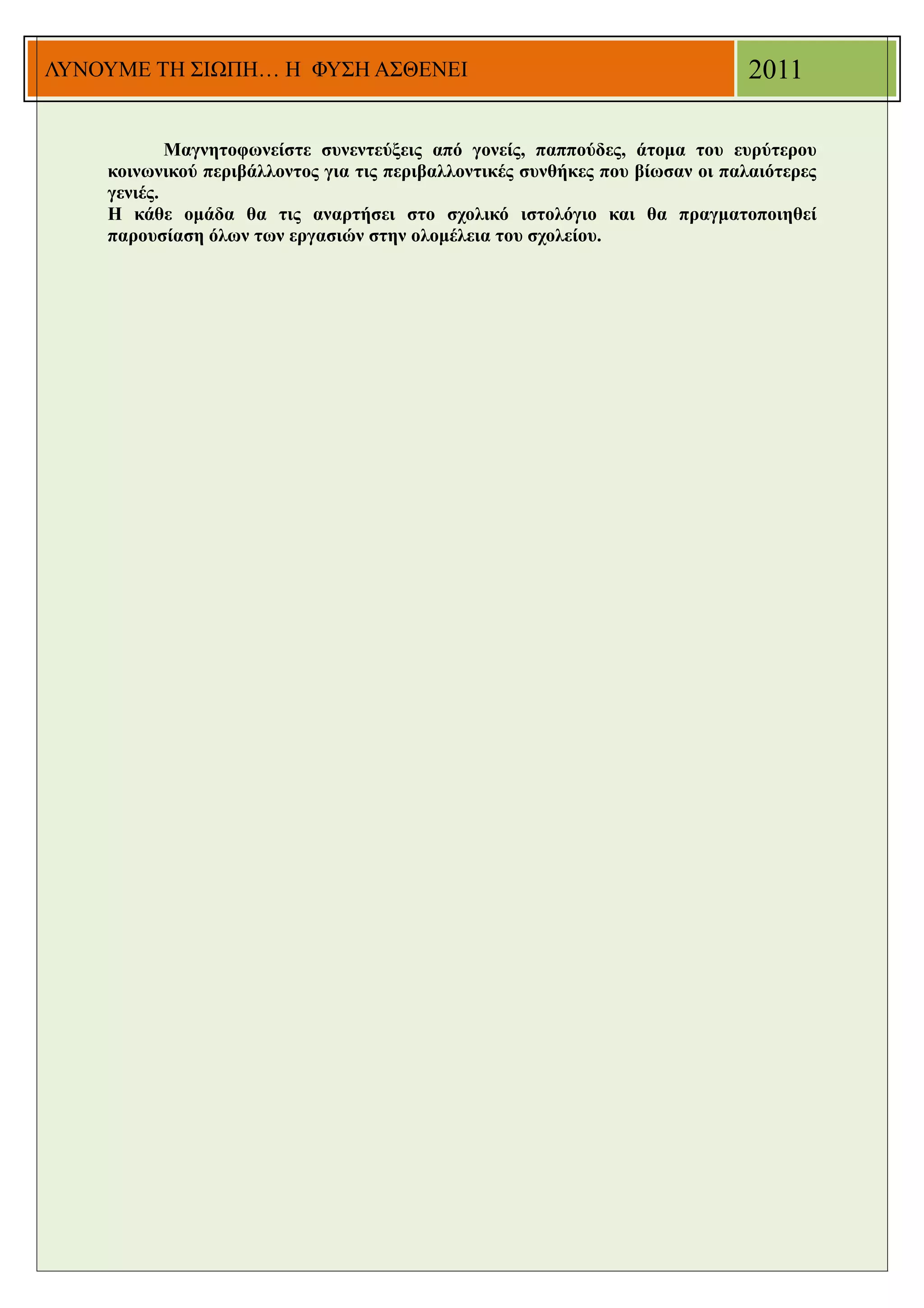 ΛΥΝΟΥΜΕ ΤΗ ΣΙΩΠΗ… Η ΦΥΣΗ ΑΣΘΕΝΕΙ                                               2011

            Μαγνητοφωνείστε συνεντεύξεις από γονείς, παππούδες, άτομα του ευρύτερου
    κοινωνικού περιβάλλοντος για τις περιβαλλοντικές συνθήκες που βίωσαν οι παλαιότερες
    γενιές.
    Η κάθε ομάδα θα τις αναρτήσει στο σχολικό ιστολόγιο και θα πραγματοποιηθεί
    παρουσίαση όλων των εργασιών στην ολομέλεια του σχολείου.
 
