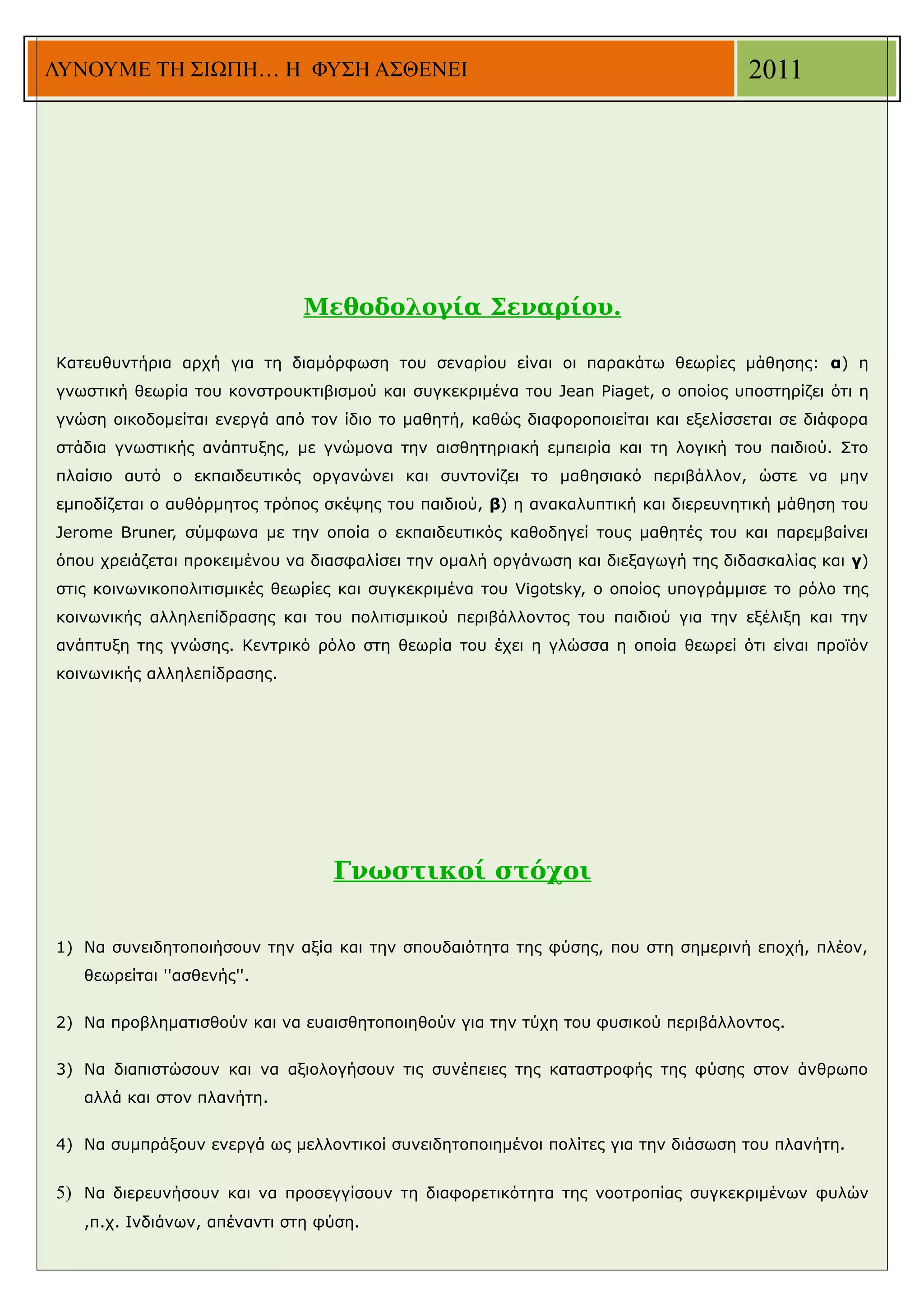 ΛΥΝΟΥΜΕ ΤΗ ΣΙΩΠΗ… Η ΦΥΣΗ ΑΣΘΕΝΕΙ                                                   2011




                              Μεθοδολογία Σεναρίου.

Κατευθυντήρια αρχή για τη διαμόρφωση του σεναρίου είναι οι παρακάτω θεωρίες μάθησης: α) η
γνωστική θεωρία του κονστρουκτιβισμού και συγκεκριμένα του Jean Piaget, ο οποίος υποστηρίζει ότι η
γνώση οικοδομείται ενεργά από τον ίδιο το μαθητή, καθώς διαφοροποιείται και εξελίσσεται σε διάφορα
στάδια γνωστικής ανάπτυξης, με γνώμονα την αισθητηριακή εμπειρία και τη λογική του παιδιού. Στο
πλαίσιο αυτό ο εκπαιδευτικός οργανώνει και συντονίζει το μαθησιακό περιβάλλον, ώστε να μην
εμποδίζεται ο αυθόρμητος τρόπος σκέψης του παιδιού, β) η ανακαλυπτική και διερευνητική μάθηση του
Jerome Bruner, σύμφωνα με την οποία ο εκπαιδευτικός καθοδηγεί τους μαθητές του και παρεμβαίνει
όπου χρειάζεται προκειμένου να διασφαλίσει την ομαλή οργάνωση και διεξαγωγή της διδασκαλίας και γ)
στις κοινωνικοπολιτισμικές θεωρίες και συγκεκριμένα του Vigotsky, o οποίος υπογράμμισε το ρόλο της
κοινωνικής αλληλεπίδρασης και του πολιτισμικού περιβάλλοντος του παιδιού για την εξέλιξη και την
ανάπτυξη της γνώσης. Κεντρικό ρόλο στη θεωρία του έχει η γλώσσα η οποία θεωρεί ότι είναι προϊόν
κοινωνικής αλληλεπίδρασης.




                                 Γνωστικοί στόχοι

1) Να συνειδητοποιήσουν την αξία και την σπουδαιότητα της φύσης, που στη σημερινή εποχή, πλέον,
   θεωρείται ''ασθενής''.


2) Να προβληματισθούν και να ευαισθητοποιηθούν για την τύχη του φυσικού περιβάλλοντος.


3) Να διαπιστώσουν και να αξιολογήσουν τις συνέπειες της καταστροφής της φύσης στον άνθρωπο
   αλλά και στον πλανήτη.


4) Να συμπράξουν ενεργά ως μελλοντικοί συνειδητοποιημένοι πολίτες για την διάσωση του πλανήτη.


5) Να διερευνήσουν και να προσεγγίσουν τη διαφορετικότητα της νοοτροπίας συγκεκριμένων φυλών
   ,π.χ. Ινδιάνων, απέναντι στη φύση.
 