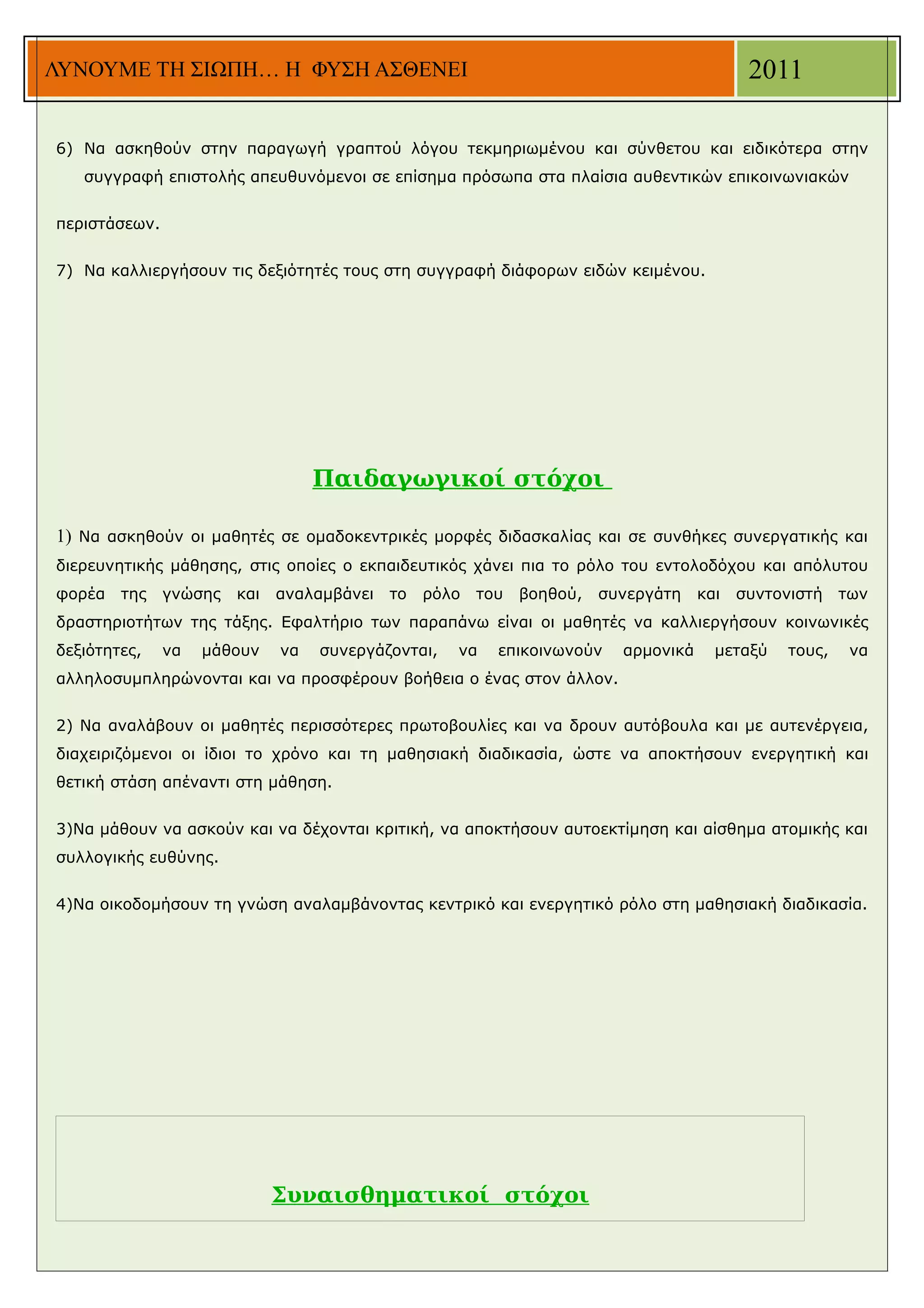 ΛΥΝΟΥΜΕ ΤΗ ΣΙΩΠΗ… Η ΦΥΣΗ ΑΣΘΕΝΕΙ                                                            2011

6) Να ασκηθούν στην παραγωγή γραπτού λόγου τεκμηριωμένου και σύνθετου και ειδικότερα στην
   συγγραφή επιστολής απευθυνόμενοι σε επίσημα πρόσωπα στα πλαίσια αυθεντικών επικοινωνιακών


περιστάσεων.


7) Να καλλιεργήσουν τις δεξιότητές τους στη συγγραφή διάφορων ειδών κειμένου.




                                   Παιδαγωγικοί στόχοι

1) Να ασκηθούν οι μαθητές σε ομαδοκεντρικές μορφές διδασκαλίας και σε συνθήκες συνεργατικής και
διερευνητικής μάθησης, στις οποίες ο εκπαιδευτικός χάνει πια το ρόλο του εντολοδόχου και απόλυτου
φορέα   της    γνώσης   και   αναλαμβάνει   το   ρόλο   του   βοηθού,   συνεργάτη    και   συντονιστή    των
δραστηριοτήτων της τάξης. Εφαλτήριο των παραπάνω είναι οι μαθητές να καλλιεργήσουν κοινωνικές
δεξιότητες,    να   μάθουν    να   συνεργάζονται,   να    επικοινωνούν    αρμονικά     μεταξύ    τους,    να
αλληλοσυμπληρώνονται και να προσφέρουν βοήθεια ο ένας στον άλλον.


2) Να αναλάβουν οι μαθητές περισσότερες πρωτοβουλίες και να δρουν αυτόβουλα και με αυτενέργεια,
διαχειριζόμενοι οι ίδιοι το χρόνο και τη μαθησιακή διαδικασία, ώστε να αποκτήσουν ενεργητική και
θετική στάση απέναντι στη μάθηση.


3)Να μάθουν να ασκούν και να δέχονται κριτική, να αποκτήσουν αυτοεκτίμηση και αίσθημα ατομικής και
συλλογικής ευθύνης.


4)Να οικοδομήσουν τη γνώση αναλαμβάνοντας κεντρικό και ενεργητικό ρόλο στη μαθησιακή διαδικασία.




                              Συναισθηματικοί στόχοι
 