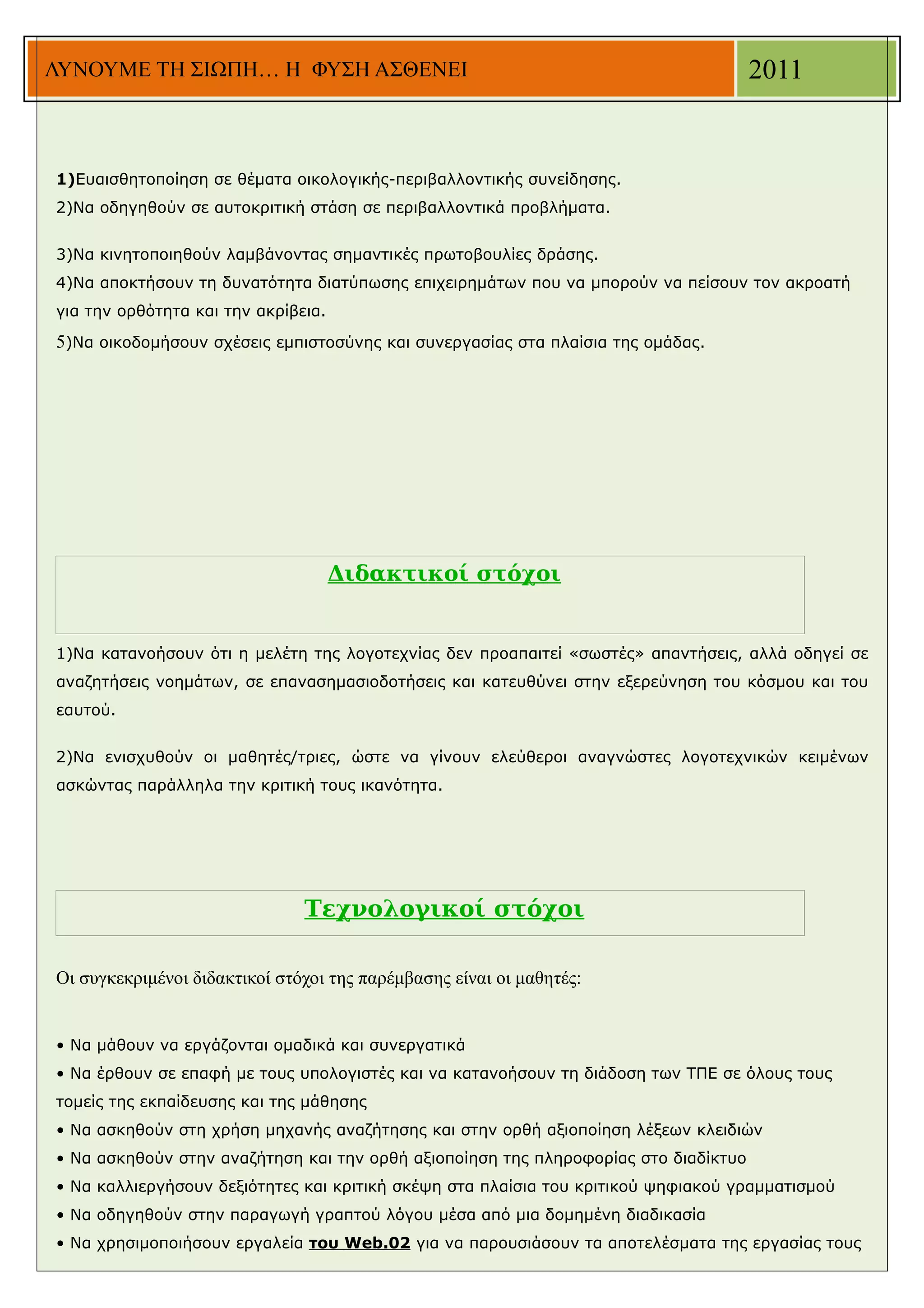 ΛΥΝΟΥΜΕ ΤΗ ΣΙΩΠΗ… Η ΦΥΣΗ ΑΣΘΕΝΕΙ                                                     2011


1)Ευαισθητοποίηση σε θέματα οικολογικής-περιβαλλοντικής συνείδησης.
2)Να οδηγηθούν σε αυτοκριτική στάση σε περιβαλλοντικά προβλήματα.


3)Να κινητοποιηθούν λαμβάνοντας σημαντικές πρωτοβουλίες δράσης.
4)Να αποκτήσουν τη δυνατότητα διατύπωσης επιχειρημάτων που να μπορούν να πείσουν τον ακροατή
για την ορθότητα και την ακρίβεια.

5)Να οικοδομήσουν σχέσεις εμπιστοσύνης και συνεργασίας στα πλαίσια της ομάδας.




                                     Διδακτικοί στόχοι


1)Να κατανοήσουν ότι η μελέτη της λογοτεχνίας δεν προαπαιτεί «σωστές» απαντήσεις, αλλά οδηγεί σε
αναζητήσεις νοημάτων, σε επανασημασιοδοτήσεις και κατευθύνει στην εξερεύνηση του κόσμου και του
εαυτού.


2)Να ενισχυθούν οι μαθητές/τριες, ώστε να γίνουν ελεύθεροι αναγνώστες λογοτεχνικών κειμένων
ασκώντας παράλληλα την κριτική τους ικανότητα.




                               Τεχνολογικοί στόχοι

Οι συγκεκριμένοι διδακτικοί στόχοι της παρέμβασης είναι οι μαθητές:


• Να μάθουν να εργάζονται ομαδικά και συνεργατικά
• Να έρθουν σε επαφή με τους υπολογιστές και να κατανοήσουν τη διάδοση των ΤΠΕ σε όλους τους
τομείς της εκπαίδευσης και της μάθησης
• Να ασκηθούν στη χρήση μηχανής αναζήτησης και στην ορθή αξιοποίηση λέξεων κλειδιών
• Να ασκηθούν στην αναζήτηση και την ορθή αξιοποίηση της πληροφορίας στο διαδίκτυο
• Να καλλιεργήσουν δεξιότητες και κριτική σκέψη στα πλαίσια του κριτικού ψηφιακού γραμματισμού
• Να οδηγηθούν στην παραγωγή γραπτού λόγου μέσα από μια δομημένη διαδικασία
• Να χρησιμοποιήσουν εργαλεία του Web.02 για να παρουσιάσουν τα αποτελέσματα της εργασίας τους
 