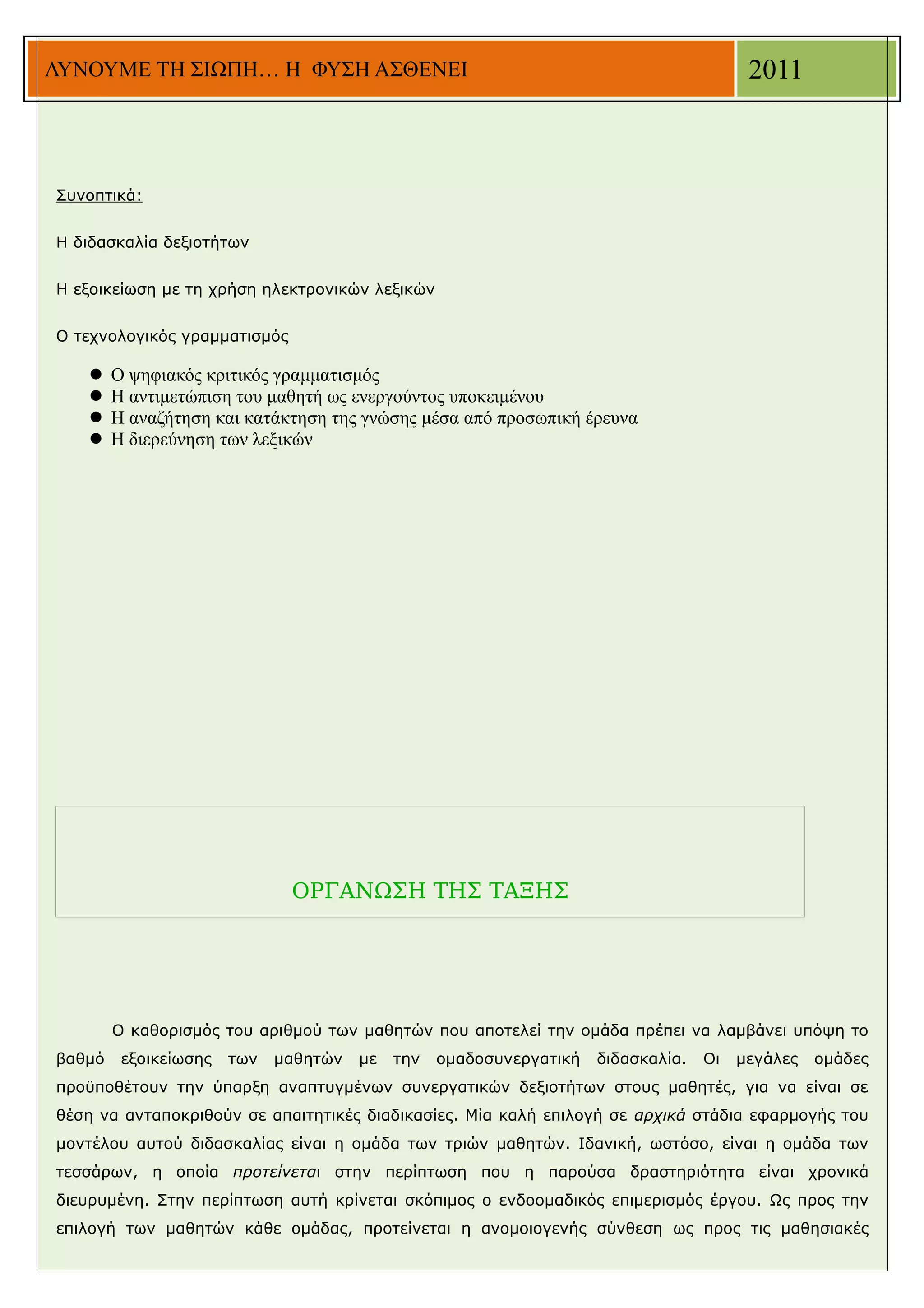 ΛΥΝΟΥΜΕ ΤΗ ΣΙΩΠΗ… Η ΦΥΣΗ ΑΣΘΕΝΕΙ                                                         2011



Συνοπτικά:


Η διδασκαλία δεξιοτήτων


Η εξοικείωση με τη χρήση ηλεκτρονικών λεξικών


Ο τεχνολογικός γραμματισμός

       Ο ψηφιακός κριτικός γραμματισμός
       Η αντιμετώπιση του μαθητή ως ενεργούντος υποκειμένου
       Η αναζήτηση και κατάκτηση της γνώσης μέσα από προσωπική έρευνα
       Η διερεύνηση των λεξικών




                              ΟΡΓΑΝΩΣΗ ΤΗΣ ΤΑΞΗΣ




        Ο καθορισμός του αριθμού των μαθητών που αποτελεί την ομάδα πρέπει να λαμβάνει υπόψη το
βαθμό    εξοικείωσης   των   μαθητών   με   την   ομαδοσυνεργατική   διδασκαλία.   Οι   μεγάλες   ομάδες
προϋποθέτουν την ύπαρξη αναπτυγμένων συνεργατικών δεξιοτήτων στους μαθητές, για να είναι σε
θέση να ανταποκριθούν σε απαιτητικές διαδικασίες. Μία καλή επιλογή σε αρχικά στάδια εφαρμογής του
μοντέλου αυτού διδασκαλίας είναι η ομάδα των τριών μαθητών. Ιδανική, ωστόσο, είναι η ομάδα των
τεσσάρων, η οποία προτείνεται στην περίπτωση που η παρούσα δραστηριότητα είναι χρονικά
διευρυμένη. Στην περίπτωση αυτή κρίνεται σκόπιμος ο ενδοομαδικός επιμερισμός έργου. Ως προς την
επιλογή των μαθητών κάθε ομάδας, προτείνεται η ανομοιογενής σύνθεση ως προς τις μαθησιακές
 