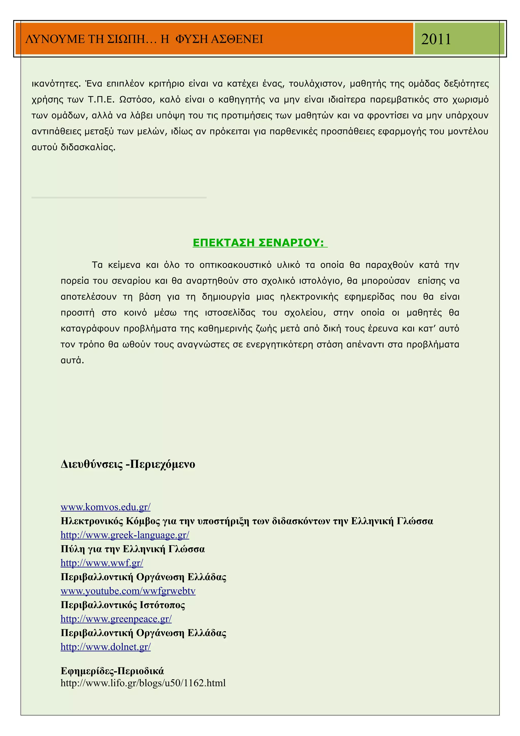 ΛΥΝΟΥΜΕ ΤΗ ΣΙΩΠΗ… Η ΦΥΣΗ ΑΣΘΕΝΕΙ                                                    2011

ικανότητες. Ένα επιπλέον κριτήριο είναι να κατέχει ένας, τουλάχιστον, μαθητής της ομάδας δεξιότητες
χρήσης των Τ.Π.Ε. Ωστόσο, καλό είναι ο καθηγητής να μην είναι ιδιαίτερα παρεμβατικός στο χωρισμό
των ομάδων, αλλά να λάβει υπόψη του τις προτιμήσεις των μαθητών και να φροντίσει να μην υπάρχουν
αντιπάθειες μεταξύ των μελών, ιδίως αν πρόκειται για παρθενικές προσπάθειες εφαρμογής του μοντέλου
αυτού διδασκαλίας.




                                    ΕΠΕΚΤΑΣΗ ΣΕΝΑΡΙΟΥ:

              Τα κείμενα και όλο το οπτικοακουστικό υλικό τα οποία θα παραχθούν κατά την
      πορεία του σεναρίου και θα αναρτηθούν στο σχολικό ιστολόγιο, θα μπορούσαν επίσης να
      αποτελέσουν τη βάση για τη δημιουργία μιας ηλεκτρονικής εφημερίδας που θα είναι
      προσιτή στο κοινό μέσω της ιστοσελίδας του σχολείου, στην οποία οι μαθητές θα
      καταγράφουν προβλήματα της καθημερινής ζωής μετά από δική τους έρευνα και κατ’ αυτό
      τον τρόπο θα ωθούν τους αναγνώστες σε ενεργητικότερη στάση απέναντι στα προβλήματα
      αυτά.




      Διευθύνσεις -Περιεχόμενο


      www.komvos.edu.gr/
      Ηλεκτρονικός Κόμβος για την υποστήριξη των διδασκόντων την Ελληνική Γλώσσα
      http://www.greek-language.gr/
      Πύλη για την Ελληνική Γλώσσα
      http://www.wwf.gr/
      Περιβαλλοντική Οργάνωση Ελλάδας
      www.youtube.com/wwfgrwebtv
      Περιβαλλοντικός Ιστότοπος
      http://www.greenpeace.gr/
      Περιβαλλοντική Οργάνωση Ελλάδας
      http://www.dolnet.gr/

      Εφημερίδες-Περιοδικά
      http://www.lifo.gr/blogs/u50/1162.html
 