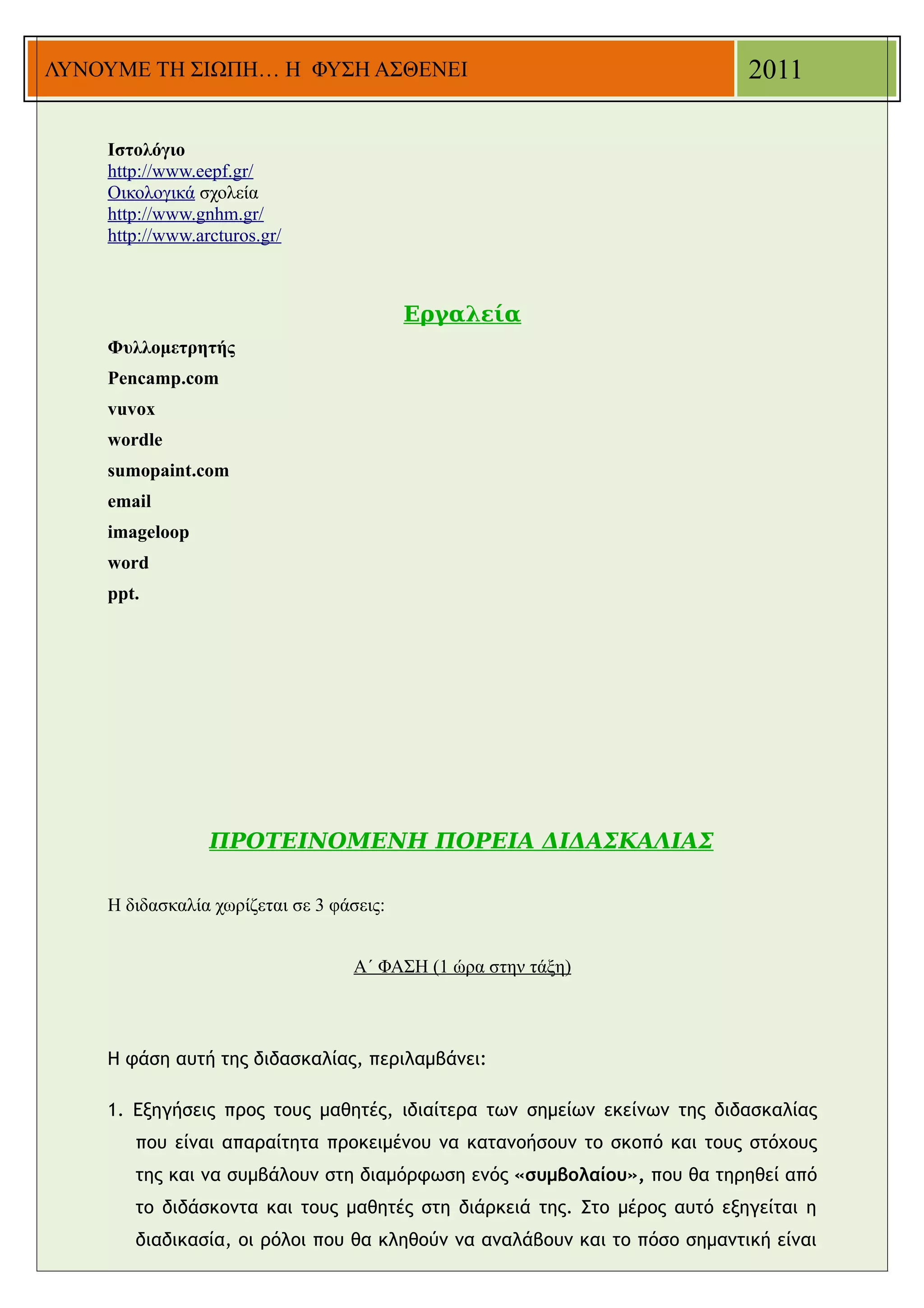 ΛΥΝΟΥΜΕ ΤΗ ΣΙΩΠΗ… Η ΦΥΣΗ ΑΣΘΕΝΕΙ                                           2011

    Ιστολόγιο
    http://www.eepf.gr/
    Οικολογικά σχολεία
    http://www.gnhm.gr/
    http://www.arcturos.gr/



                                          Εργαλεία
    Φυλλομετρητής
    Pencamp.com
    vuvox
    wordle
    sumopaint.com
    email
    imageloop
    word
    ppt.




                 ΠΡΟΤΕΙΝΟΜΕΝΗ ΠΟΡΕΙΑ ΔΙΔΑΣΚΑΛΙΑΣ

    Η διδασκαλία χωρίζεται σε 3 φάσεις:


                                   Α΄ ΦΑΣΗ (1 ώρα στην τάξη)



    Η φάση αυτή της διδασκαλίας, περιλαμβάνει:

    1. Εξηγήσεις προς τους μαθητές, ιδιαίτερα των σημείων εκείνων της διδασκαλίας
       που είναι απαραίτητα προκειμένου να κατανοήσουν το σκοπό και τους στόχους
       της και να συμβάλουν στη διαμόρφωση ενός «συμβολαίου», που θα τηρηθεί από
       το διδάσκοντα και τους μαθητές στη διάρκειά της. Στο μέρος αυτό εξηγείται η
       διαδικασία, οι ρόλοι που θα κληθούν να αναλάβουν και το πόσο σημαντική είναι
 