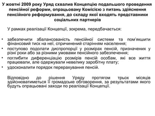 У жовтні 2009 року Уряд схвалив Концепцію подальшого проведення  пенсійної реформи, опрацьовану Комісією з питань здійснення пенсійного реформування , до  складу якої входять представники соціальних партнерів У рамках реалізації Концепції, зокрема, передбачається: забезпечити збалансованість пенсійної системи та пом’якшити фінансовий тиск на неї, спричинений старінням населення; поступово подолати диспропорції у розмірах пенсій, призначених у різні роки або за різними умовами пенсійного забезпечення; поглибити диференціацію розмірів пенсій особам, які все життя працювали, але одержували невелику заробітну плату; удосконалити порядок перерахування пенсій. Відповідно до рішення Уряду протягом трьох місяців здійснюватиметься її громадське обговорення, за результатами якого будуть опрацьовані заходи по реалізації Концепції. 