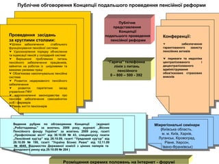 Публічне обговорення Концепції подальшого проведення пенсійної реформи Публічне  представлення  Концепції подальшого проведення пенсійної реформи Розміщення окремих положень на Інтернет - форумі Проведення  засідань за круглими столами: Шляхи забезпечення  стабільного функціонування пенсійної системи  Удосконалення порядку обчислення та індексації пенсій у солідарній системі Вирішення проблемних питань пенсійного забезпечення працівників, зайнятих на роботах із  шкідливими та важкими умовами праці Обов'язкова накопичувальна пенсійна система Розвиток недержавного пенсійного забезпечення розвиток паритетних засад управління ПФУ вдосконалення законодавства про пенсійне забезпечення самозайнятих осіб і фермерів Рівень життя пенсіонерів “ Гаряча ” телефонна  лінія з питань пенсійного 0 – 800 – 500 - 392   Конференції: забезпечення гарантованого захисту пенсійних активів    переваги та недоліки централізованого і децентралізованого адміністрування обов'язкових страхових внесків Міжрегіональні семінари ( Київська область,  м. м. Київ, Харків, Луганськ, Кіровоград, Рівне, Херсон, Івано-Франківськ) Ведення рубрик по обговоренню Концепції  ( журналі „Роботодавець” за жовтень 2009 року, журналі „Вісник Пенсійного фонду України” за жовтень 2009 року, газеті „Профспілкові вісті” від 30.10.09 № 43, спецвипуску газети „Пенсійний кур’єр” від 26.10.09, газеті “Урядовий кур’єр” від 28.10.09 № 199, газеті “Україна Бізнес Ревю” від 12.11.09  № 4849, Відомостях Державної комісії з цінних паперів та фондового ринку від 29.10.09 № 204 ) 