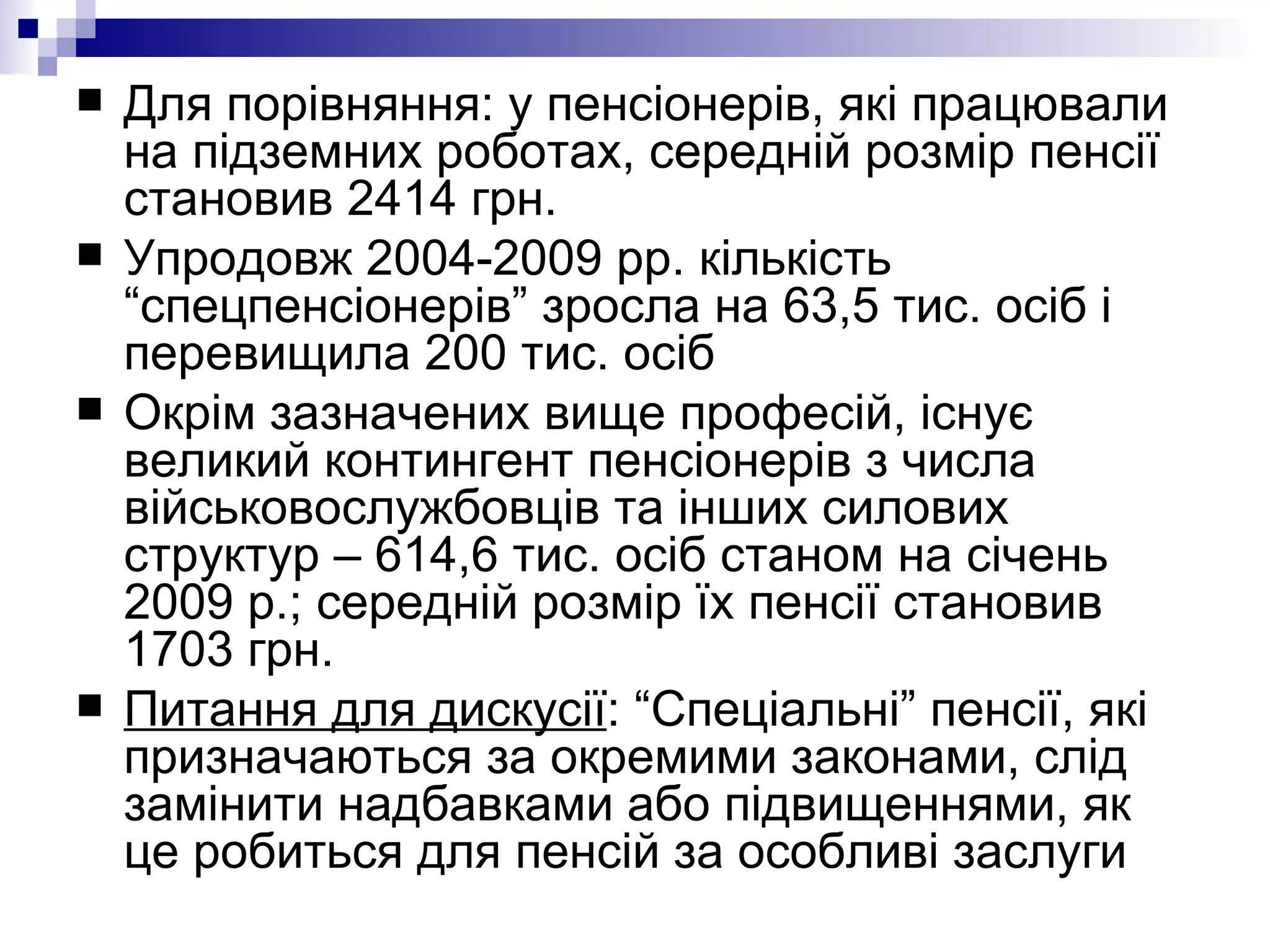 Для порівняння: у пенсіонерів, які працювали на підземних роботах, середній розмір пенсії становив 2414 грн.  Упродовж 2004-2009 рр. кількість “спецпенсіонерів” зросла на 63,5 тис. осіб і перевищила 200 тис. осіб Окрім зазначених вище професій, існує великий контингент пенсіонерів з числа військовослужбовців та інших силових структур – 614,6 тис. осіб станом на січень 2009 р.; середній розмір їх пенсії становив 1703 грн. Питання для дискусії : “Спеціальні” пенсії, які призначаються за окремими законами, слід замінити надбавками або підвищеннями, як це робиться для пенсій за особливі заслуги 